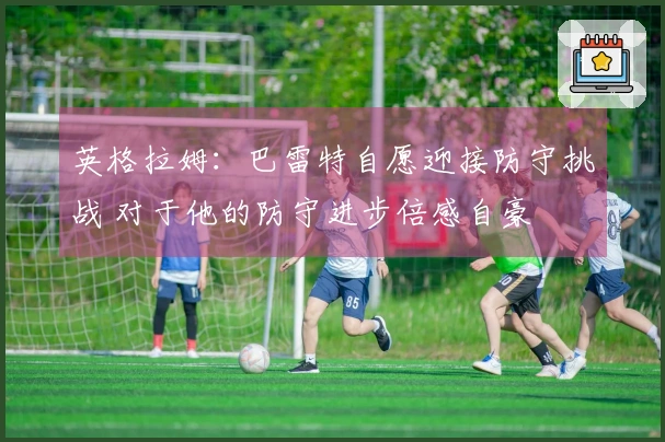 英格拉姆：巴雷特自愿迎接防守挑战 对于他的防守进步倍感自豪