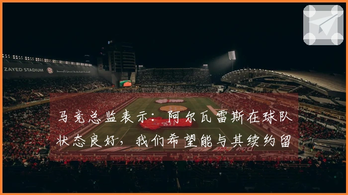 马竞总监表示：阿尔瓦雷斯在球队状态良好，我们希望能与其续约留队