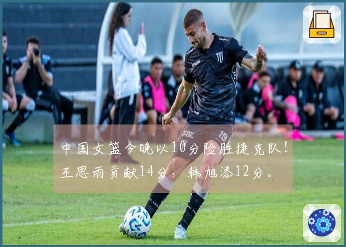中国女篮今晚以10分险胜捷克队！王思雨贡献14分，韩旭添12分。