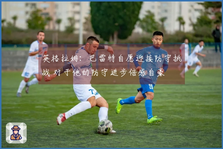 英格拉姆：巴雷特自愿迎接防守挑战 对于他的防守进步倍感自豪