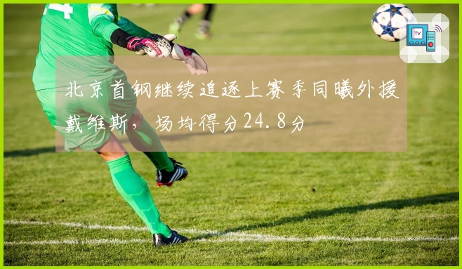 北京首钢继续追逐上赛季同曦外援戴维斯，场均得分24.8分