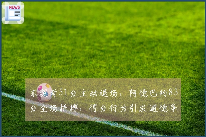 东契奇51分主动退场，阿德巴约83分全场拼搏，得分行为引发道德争议