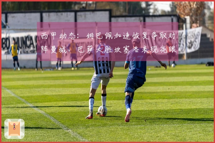 西甲动态：姆巴佩加速恢复争取对阵曼城，巴萨大胜坎塞洛表现亮眼