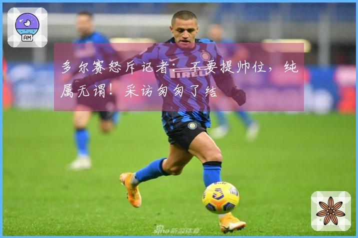 多尔赛怒斥记者：不要提帅位，纯属无谓！采访匆匆了结