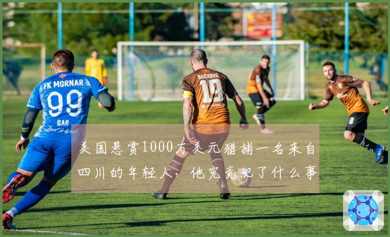 美国悬赏1000万美元猎捕一名来自四川的年轻人,他究竟犯了什么事?