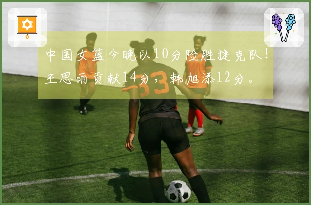 中国女篮今晚以10分险胜捷克队！王思雨贡献14分，韩旭添12分。