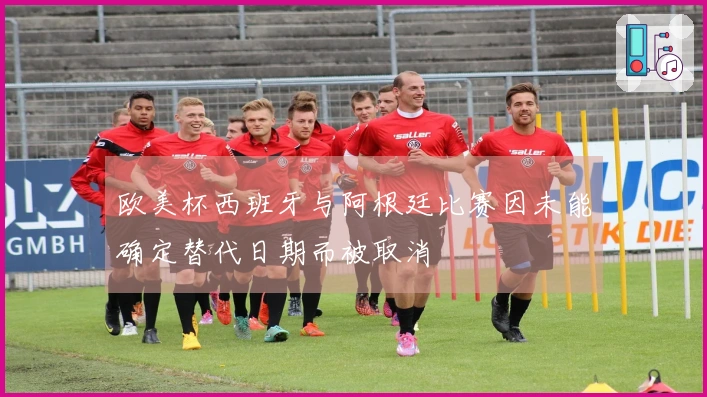 欧美杯西班牙与阿根廷比赛因未能确定替代日期而被取消