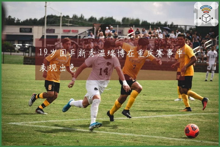 19岁国乒新秀温瑞博在重庆赛事中表现出色