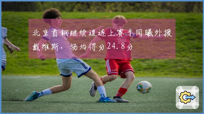 北京首钢继续追逐上赛季同曦外援戴维斯，场均得分24.8分