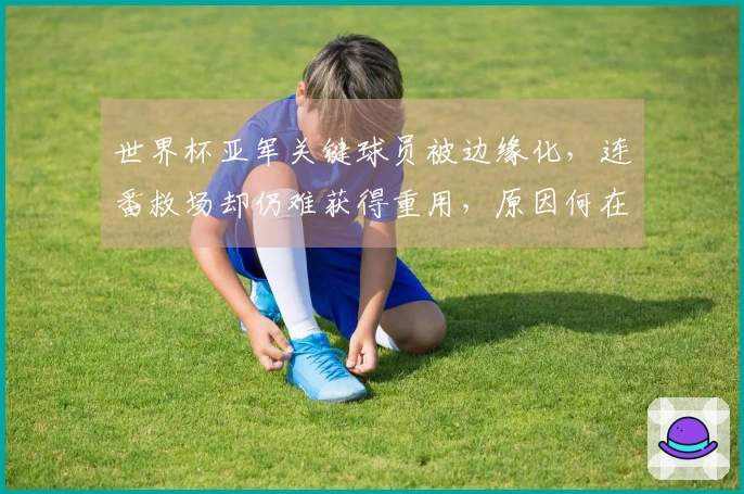 世界杯亚军关键球员被边缘化，连番救场却仍难获得重用，原因何在？