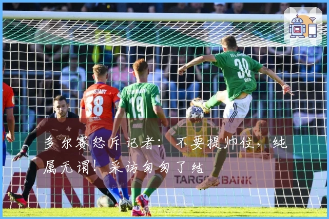 多尔赛怒斥记者：不要提帅位，纯属无谓！采访匆匆了结