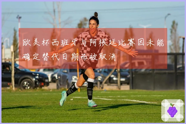 欧美杯西班牙与阿根廷比赛因未能确定替代日期而被取消